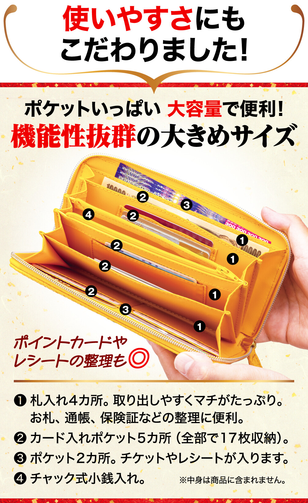 使いやすさにもこだわりました!機能性抜群の大きめサイズ ポイントカードやレシートの整理も◎ 札入れ4カ所。取り出しやすくマチがたっぷり。お札、通帳、保険証などの整理に便利。 カード入れポケット5カ所（全部で17枚収納）。 ポケット2カ所。チケットやレシートが入ります。 チャック式小銭入れ。 中身は商品に含まれません。