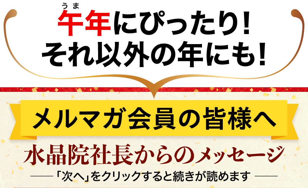 午年にぴったり!それ以外の年にも!メルマガ会員の皆様へ 水晶院社長からのメッセージ 「次へ」をクリックすると続きが読めます