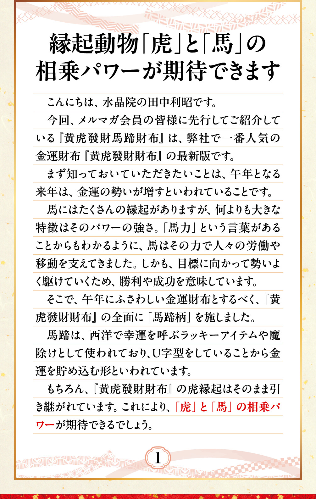 縁起動物「虎」と「馬」の相乗パワーが期待できます こんにちは、水晶院の田中利昭です。今回、メルマガ会員の皆様に先行してご紹介している『黄虎發財馬蹄財布』は、弊社で一番人気の金運財布『黄虎發財財布』の最新版です。まず知っておいていただきたいことは、午年となる来年は、金運の勢いが増すといわれていることです。馬にはたくさんの縁起がありますが、何よりも大きな特徴はそのパワーの強さ。「馬力」という言葉があることからもわかるように、馬はその力で人々の労働や移動を支えてきました。しかも、目標に向かって勢いよく駆けていくため、勝利や成功を意味しています。そこで、午年にふさわしい金運財布とするべく、『黄虎發財財布』の全面に「馬蹄柄」を施しました。馬蹄は、西洋で幸運を呼ぶラッキーアイテムや魔除けとして使われており、Ｕ字型をしていることから金運を貯め込む形といわれています。もちろん、『黄虎發財財布』の虎縁起はそのまま引き継がれています。これにより、「虎」と「馬」の相乗パワーが期待できるでしょう。
