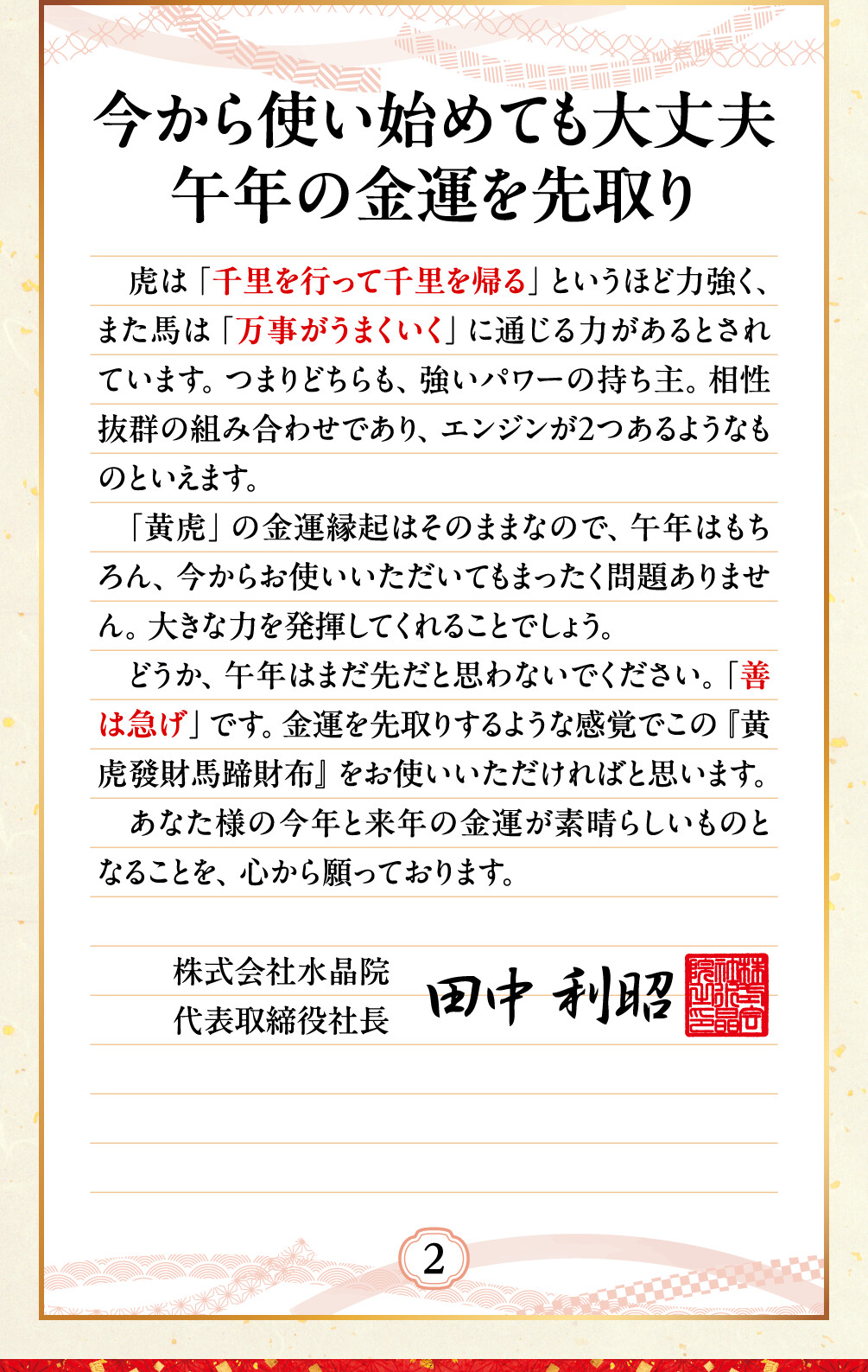今から使い始めても大丈夫 午年の金運を先取り 虎は「千里を行って千里を帰る」というほど力強く、また馬は「万事がうまくいく」に通じる力があるとされています。つまりどちらも、強いパワーの持ち主。相性抜群の組み合わせであり、エンジンが２つあるようなものといえます。「黄虎」の金運縁起はそのままなので、午年はもちろん、今からお使いいただいてもまったく問題ありません。大きな力を発揮してくれることでしょう。どうか、午年はまだ先だと思わないでください。「善は急げ」です。金運を先取りするような感覚でこの『黄虎發財馬蹄財布』をお使いいただければと思います。あなた様の今年と来年の金運が素晴らしいものとなることを、心から願っております。
