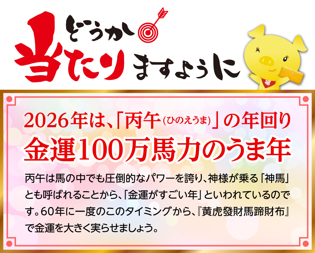 どうか当たりますように 2026年は、「丙午(ひのえうま)」の年回り 金運100万馬力のうま年 丙午は馬の中でも圧倒的なパワーを誇り、神様が乗る「神馬」とも呼ばれることから、「金運がすごい年」といわれているのです。60年に一度のこのタイミングから、『黄虎發財馬蹄財布』で金運を大きく実らせましょう。