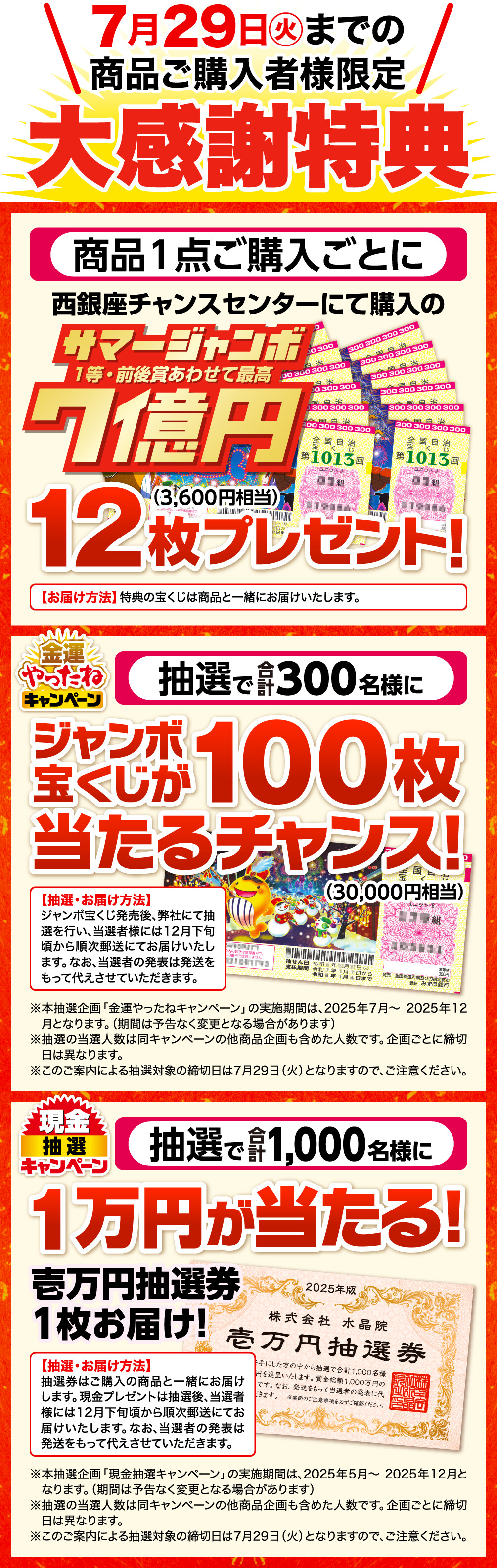 7月29日㊋までの商品ご購入者様限定 大感謝特典 商品1点ご購入ごとに西銀座チャンスセンターにて購入のサマージャンボ宝くじ 1等・前後賞あわせて7億円 12枚（3,600円相当）プレゼント！ お届け方法 特典の宝くじは商品と一緒にお届けいたします。 金運やったねキャンペーン 抽選で合計300名様にジャンボ宝くじが100枚（30,000円相当）当たるチャンス！ 抽選・お届け方法 ジャンボ宝くじ発売後、弊社にて抽選を行い、当選者様には12月下旬頃から順次郵送にてお届けいたします。なお、当選者の発表は発送をもって代えさせていただきます。 本抽選企画「金運やったねキャンペーン」の実施期間は、2025年7月～2025年12月となります。（期間は予告なく変更となる場合があります） 抽選の当選人数は同キャンペーンの他商品企画も含めた人数です。企画ごとに締切日は異なります。 このご案内による抽選対象の締切日は7月29日（火）となりますので、ご注意ください。 現金抽選キャンペーン 抽選で合計1,000名様に１万円が当たる！壱万円抽選券１枚お届け！ 抽選・お届け方法 抽選券はご購入の商品と一緒にお届けします。現金プレゼントは抽選後、当選者様には12月下旬頃から順次郵送にてお届けいたします。なお、当選者の発表は発送をもって代えさせていただきます。 本抽選企画「現金抽選キャンペーン」の実施期間は、2025年5月～2025年12月となります。（期間は予告なく変更となる場合があります） 抽選の当選人数は同キャンペーンの他商品企画も含めた人数です。企画ごとに締切日は異なります。 このご案内による抽選対象の締切日は7月29日（火）となりますので、ご注意ください。