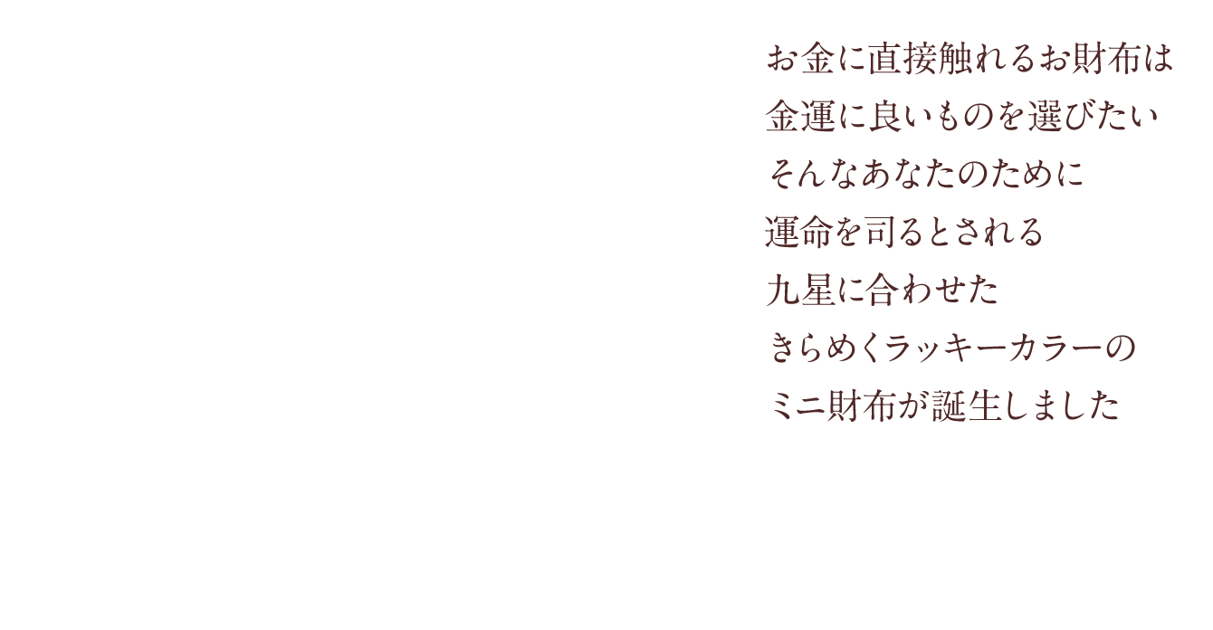 お金に直接触れるお財布は金運に良いものを選びたいそんなあなたのために運命を司るとされる九星に合わせたきらめくラッキーカラーのミニ財布が誕生しました