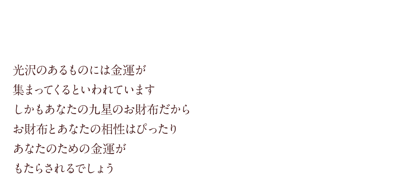 光沢のあるものには金運が集まってくるといわれていますしかもあなたの九星のお財布だからお財布とあなたの相性はぴったりあなたのための金運がもたらされるでしょう