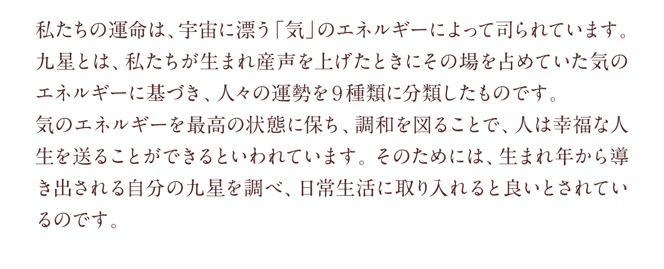 私たちの運命は、宇宙に漂う「気」のエネルギーによって司られています。九星とは、私たちが生まれ産声を上げたときにその場を占めていた気のエネルギーに基づき、人々の運勢を９種類に分類したものです。気のエネルギーを最高の状態に保ち、調和を図ることで、人は幸福な人生を送ることができるといわれています。そのためには、生まれ年から導き出される自分の九星を調べ、日常生活に取り入れると良いとされているのです。