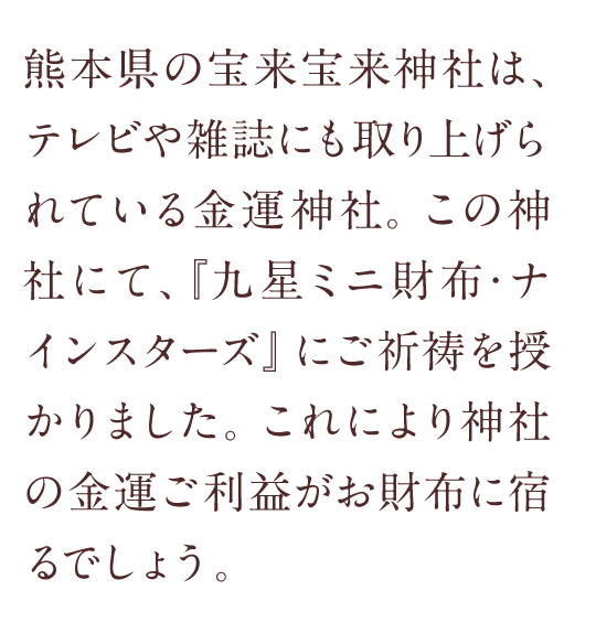 熊本県の宝来宝来神社は、テレビや雑誌にも取り上げられている金運神社。この神社にて、『九星ミニ財布・ナインスターズ』にご祈祷を授かりました。これにより神社の金運ご利益がお財布に宿るでしょう。