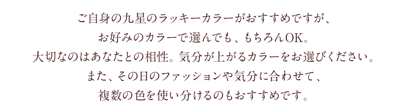 ご自身の九星のラッキーカラーがおすすめですが、お好みのカラーで選んでも、もちろんOK。大切なのはあなたとの相性。気分が上がるカラーをお選びください。また、その日のファッションや気分に合わせて、複数の色を使い分けるのもおすすめです。