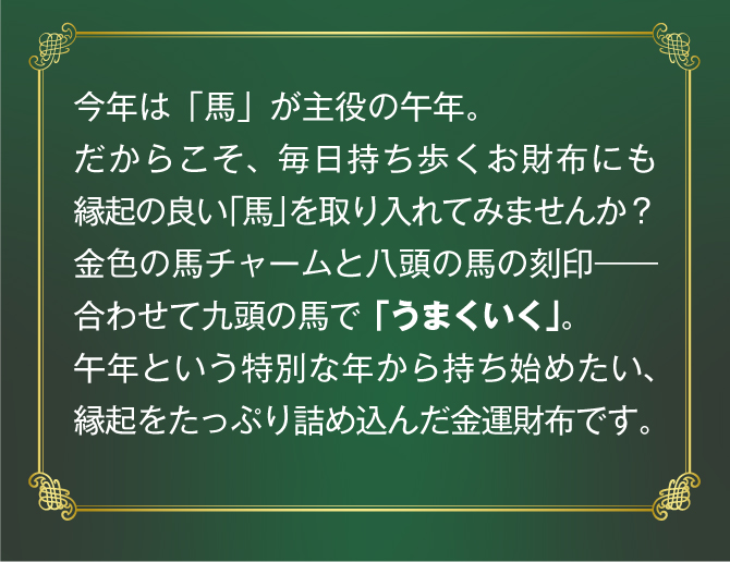今年は馬が主役の午年。だからこそ、毎日持ち歩くお財布にも縁起の良い「馬」を取り入れてみませんか。午年という特別な年から持ち始めたい、縁起をたっぷり詰め込んだ金運財布です。