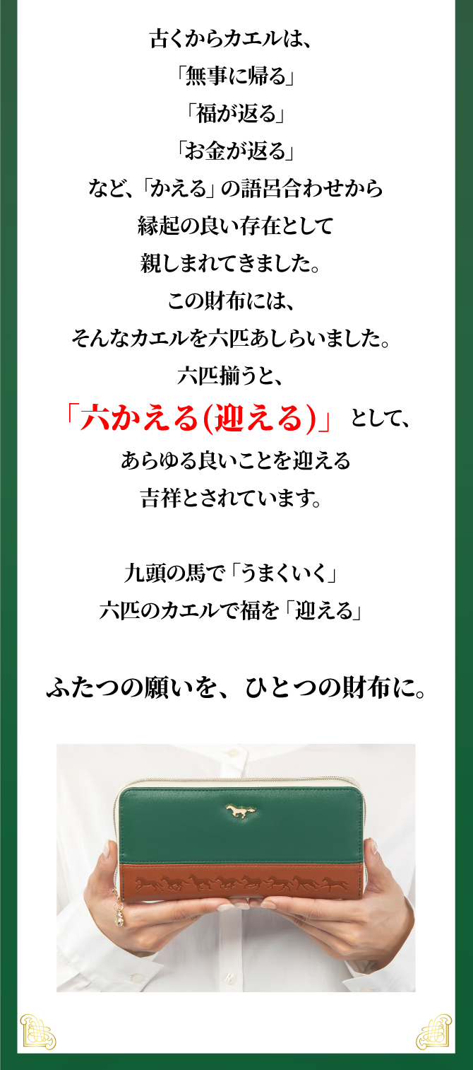 古くからカエルは「無事に帰る」「福が返る」「お金が返る」などの語呂合わせから縁起が良いとされてきました。この財布には6匹のカエルをあしらい、六かえる（迎える）として、あらゆる良い事を迎える吉祥とされています。
