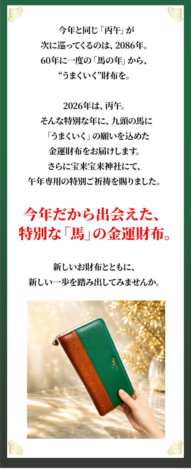 今年だから出会えた、特別な「馬」の金運財布。新しいお財布と共に、新しい一歩を踏み出してみませんか。