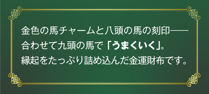 金色の馬チャームと八頭の馬の刻印。合わせて九頭の馬で「うまくいく」。縁起をたっぷり詰め込んだ金運財布です。