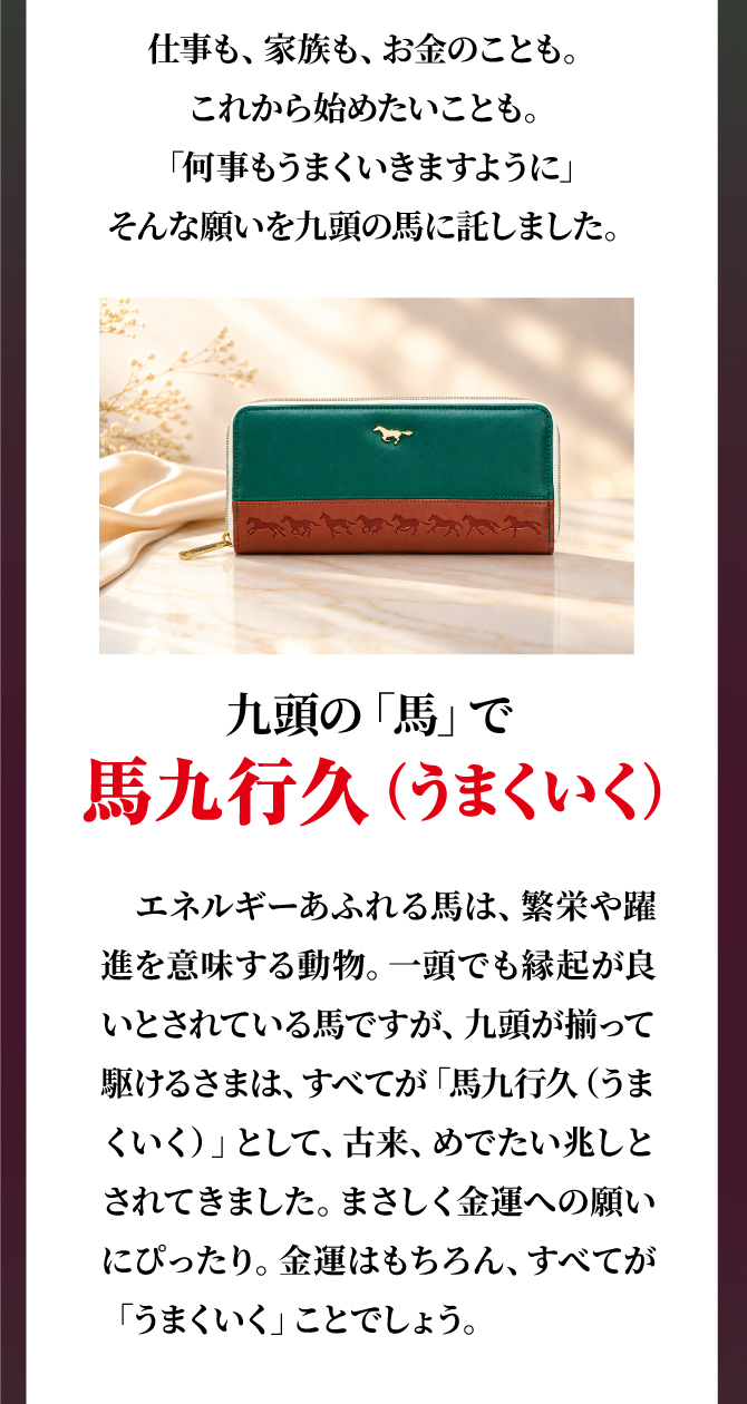 仕事も、家族も、お金のことも。これから始めたいことも。「何事もうまくいきますように」そんな願いを九頭の馬に託しました。金運はもちろん、すべてがうまくいくことでしょう。