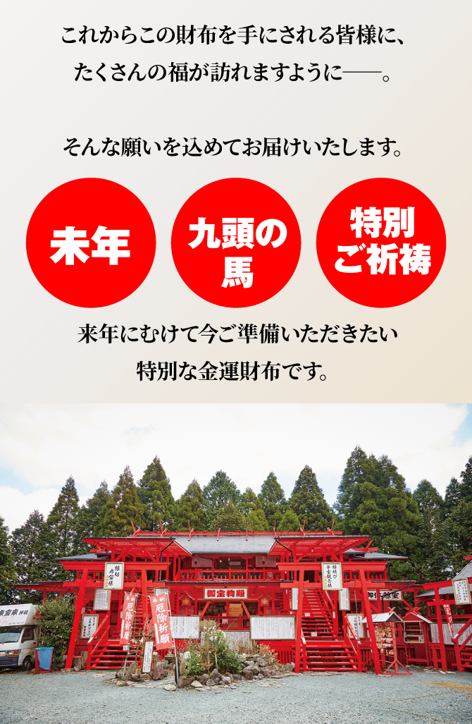 未年×九頭の馬×特別ご祈祷。今年だからお届けしたい、特別な金運財布です。たくさんの福が訪れますように、そんな願いを込めてお届けいたします。