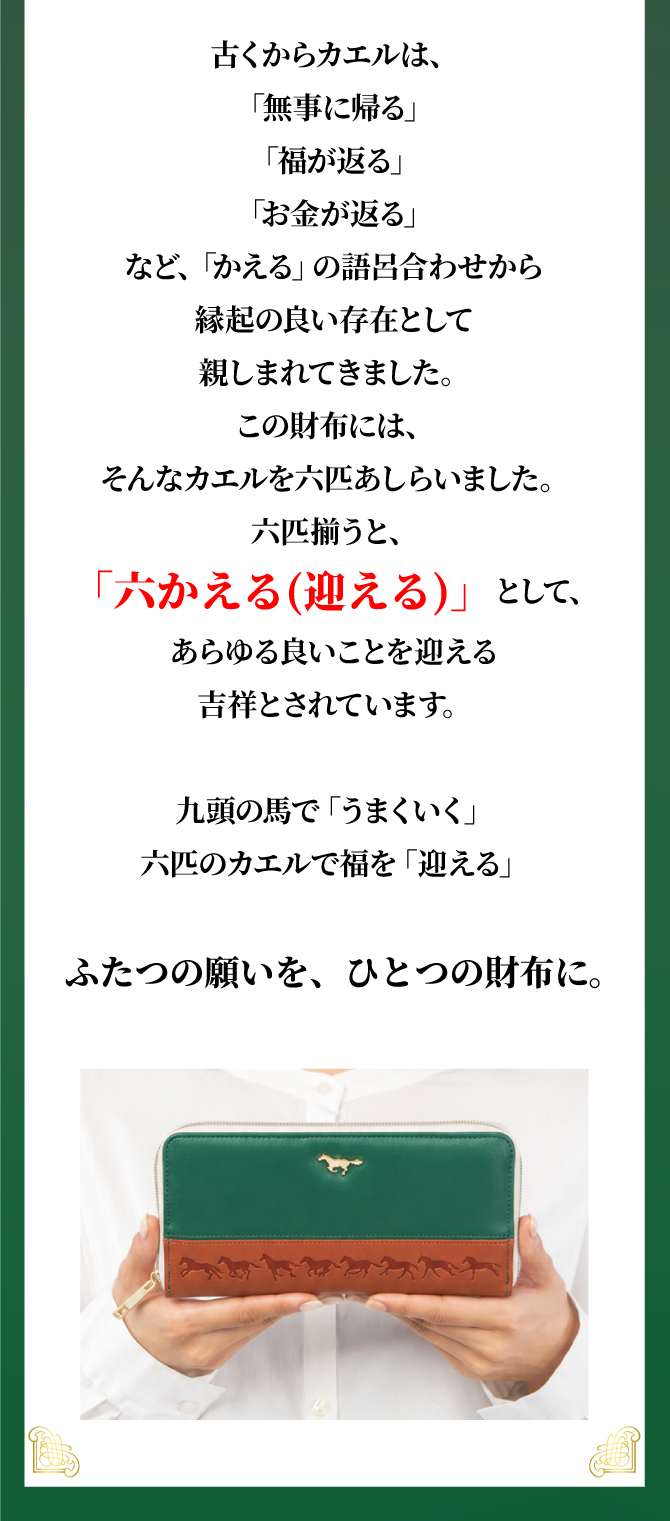 古くからカエルは「無事に帰る」「福が返る」「お金が返る」などの語呂合わせから縁起が良いとされてきました。この財布には6匹のカエルをあしらい、六かえる（迎える）として、あらゆる良い事を迎える吉祥とされています。