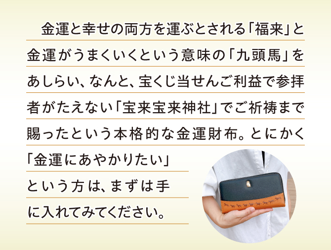 金運と幸せの両方を運ぶという「福来」、金運がうまくいくという意味の「馬蹄」をあしらい、金運神社でご祈祷まで賜った本格的な金運財布。
