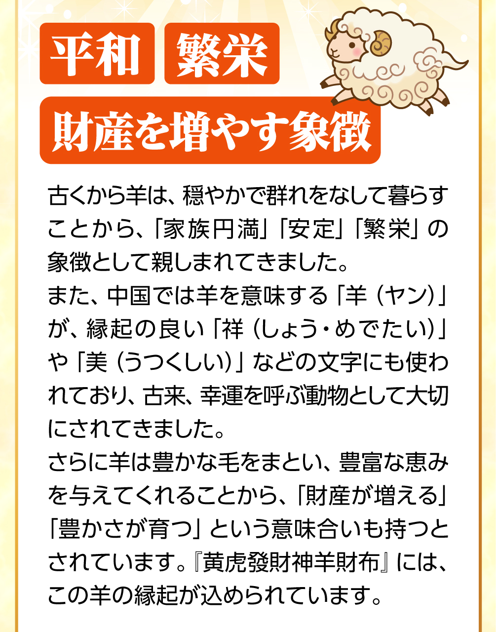 古くから羊は、穏やかで群れをなして暮らすことから、「家族円満」「安定」「繁栄」の象徴として親しまれてきました。羊は豊かな毛をまとい、豊富な恵みを与えてくれることから、「財産が増える」「豊かさが育つ」という意味合いももつとされています。