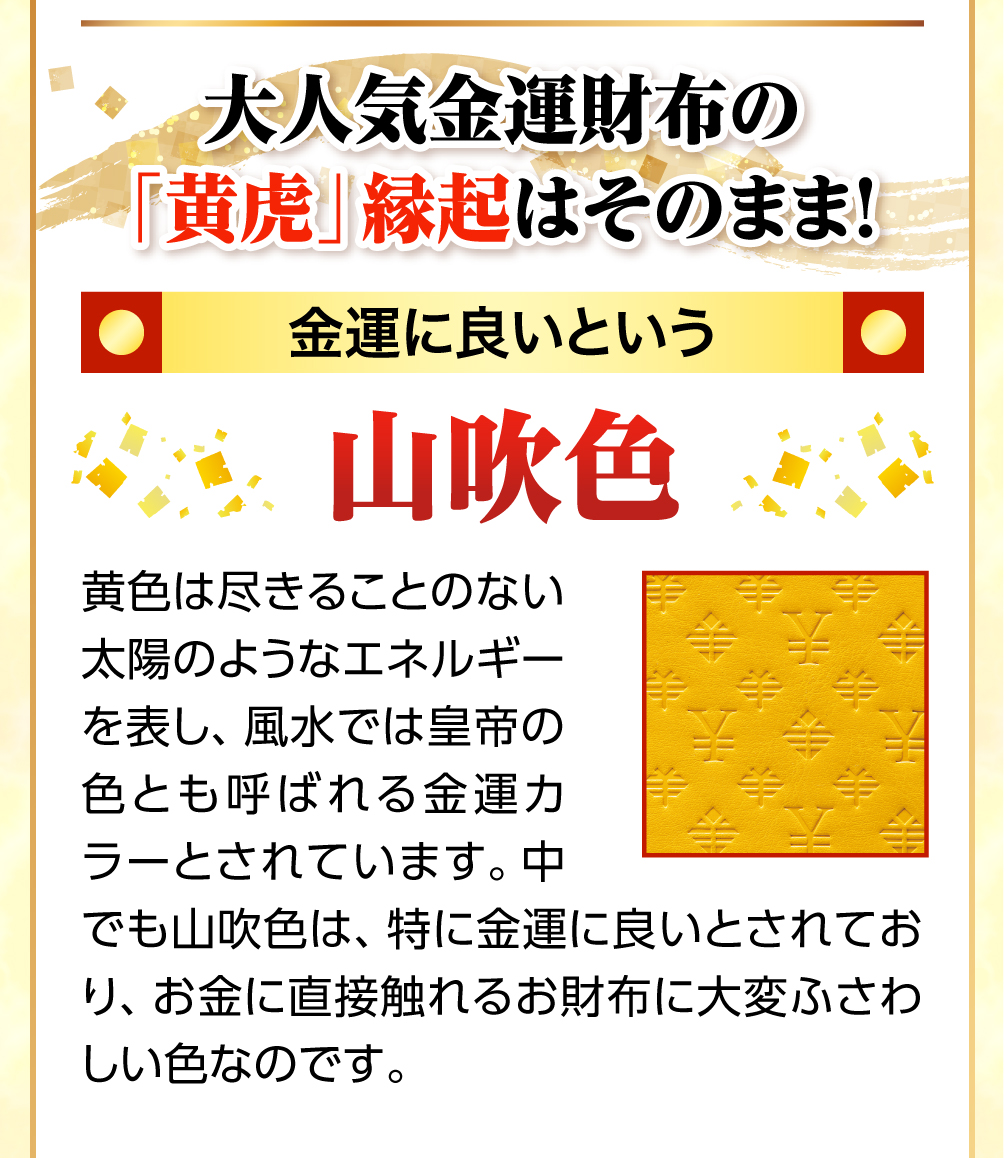黄色は尽きることのない太陽のようなエネルギーを表し、風水では皇帝の色と呼ばれる金運カラーとされています。中でも山吹色は、特に金運に良いとされており、お金に直接触れるお財布に大変ふさわしい色なのです。