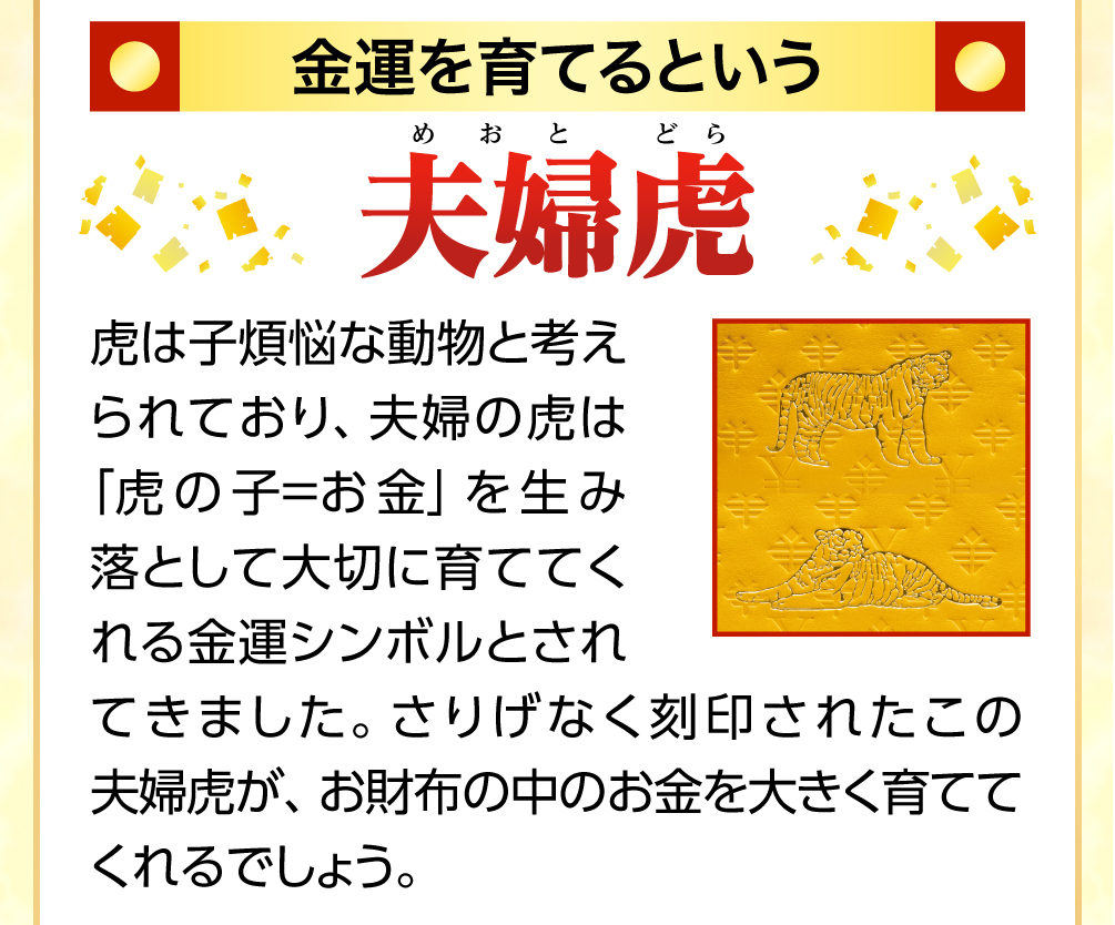金運を育てるという金色の夫婦虎 虎は子煩悩な動物と考えられており、夫婦の虎は「虎の子＝お金」を生み落として大きく育てる金運シンボルとされてきました。お財布の裏面に金運カラーの金色で施されたこの夫婦虎の刻印が、お財布の中の金運を大きく育ててくれるでしょう。