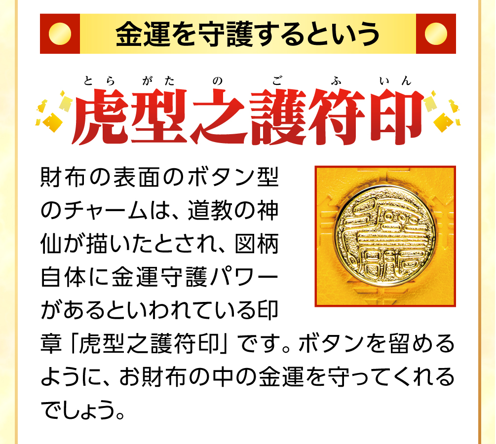 金運を守護するという虎型之護符印 お財布に使用されているボタン型のチャームは、道教の神仙が描いたとされ、図柄自体に金運守護パワーがあるといわれている「虎型之護符印」です。これこそ、秘儀ともいうべき印章。ボタンを留めるように、お財布の金運を守ってくれるでしょう。