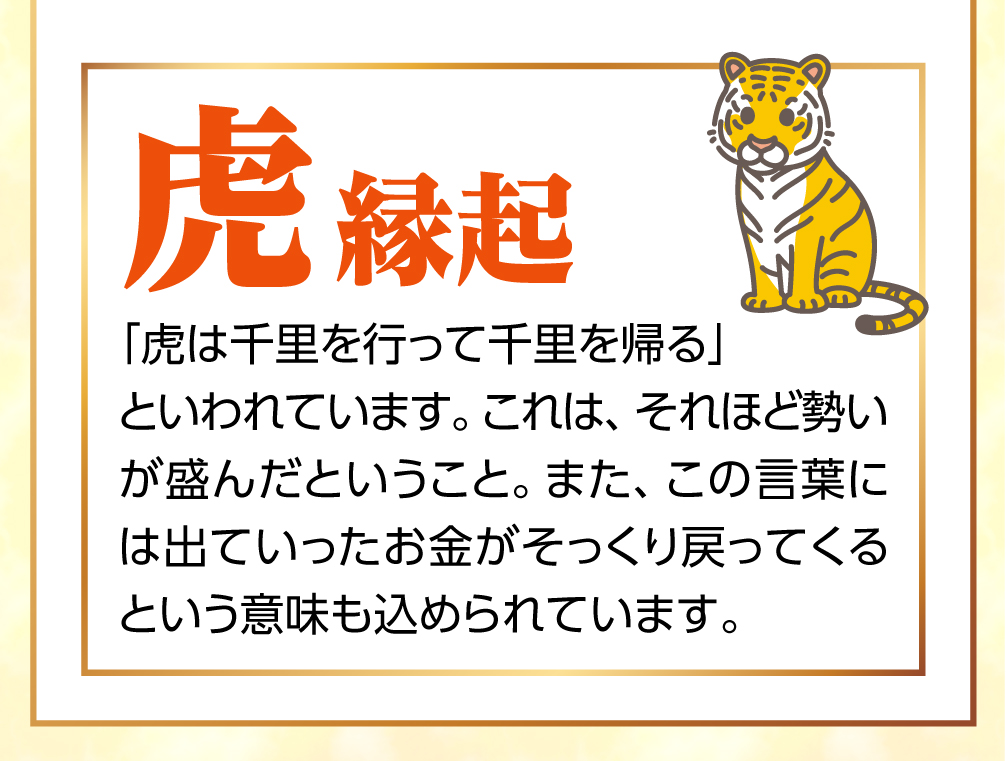 お財布にぴったり！「黄虎」の金運縁起 千里を走るという虎のパワー 虎は、一日の間に「千里を行って千里を帰る」といわれています。これは、それほど勢いが盛んだという意味。さらに、出ていったお金が戻ってくるという意味もあります。