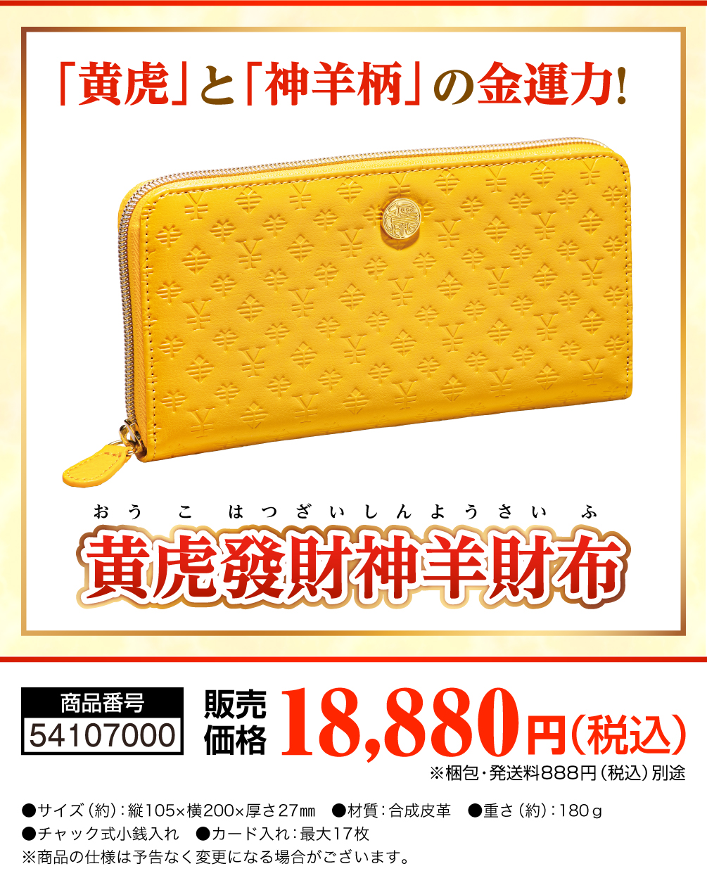 「黄虎」シリーズ最新版 未年におすすめの神羊柄！ 黄虎發財神羊財布 商品番号 54107000 販売価格 18,880円（税込） 梱包・発送料888円（税込）別途 サイズ （約）縦105×横200×厚さ27mm　 材質 合成皮革（神羊柄） 重さ （約）180g　 チャック式小銭入れ　 カード入れ 最大17枚 商品の仕様は予告なく変更になる場合がございます。