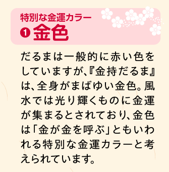 金色：だるまは一般的に赤い色をしていますが、『金持だるま』は、全身がまばゆい金色。風水では光り輝くものに金運が集まるとされており、金色は「金が金を呼ぶ」ともいわれる特別な金運カラーと考えられています。