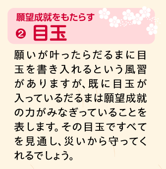 目玉：願いが叶ったらだるまに目玉を書き入れるという風習がありますが、既に目玉が入っているだるまは願望成就の力がみなぎっていることを表します。その目玉ですべてを見通し、災いから守ってくれるでしょう。