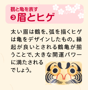 眉とヒゲ：太い眉は鶴を、弧を描くヒゲは亀をデザインしたもの。縁起が良いとされる鶴亀が揃うことで、大きな開運パワーに満たされるでしょう。