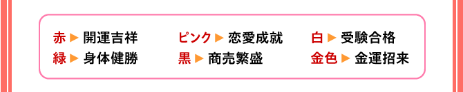 赤：開運吉祥　ピンク：恋愛成就　白：受験合格　緑：身体健勝　黒：商売繁盛　金色：金運招来