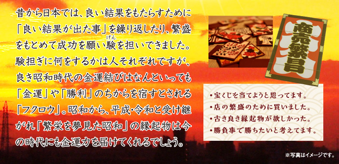 昔から日本では、良い結果をもたらすために「良い結果が出た事」を繰り返したり、繁盛をもとめて成功を願い験を担いできました。験担ぎに何をするかは人それぞれですが、良き昭和時代の金運結びはなんといっても「金運」や「勝利」のちからを宿すとされる「フクロウ」。昭和から、平成・令和と受け継がれ「繁栄を夢見た昭和」の縁起物は今の時代にも金運力を届けてくれるでしょう。〈・宝くじを当てようと思ってます。／・店の繁盛のために買いました。／・古き良き縁起物が欲しかった。／・勝負事で勝ちたいと考えてます。〉