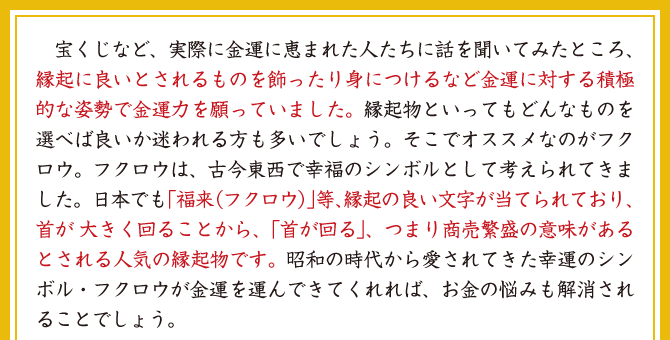 宝くじなど、実際に金運に恵まれた人たちに話を聞いてみたところ、縁起に良いとされるものを飾ったり身につけるなど金運に対する積極的な姿勢で金運力を願っていました。縁起物といってもどんなものを選べば良いか迷われる方も多いでしょう。そこでオススメなのがフクロウ。フクロウは、古今東西で幸福のシンボルとして考えられてきました。日本でも「福来（フクロウ）」等、縁起の良い文字が当てられており、首が大きく回ることから、「首が回る」、つまり商売繁盛の意味があるとされる人気の縁起物です。昭和の時代から愛されてきた幸運のシンボル・フクロウが金運を運んできてくれれば、お金の悩みも解消されることでしょう。