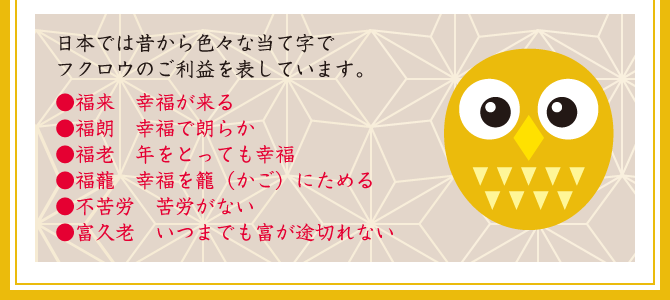 【日本では昔から色々な当て字でフクロウのご利益を表しています。】●福来…幸福が来る／●福朗…幸福で朗らか／●福老…年をとっても幸福／●福蘢…幸福を籠（かご）にためる／●不苦労…苦労がない／●富久老…いつまでも富が途切れない