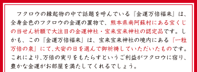 フクロウの縁起物の中で話題を呼んでいる『金運万倍福来』は、全身金色のフクロウの金運の置物で、熊本県南阿蘇村にある宝くじの当せん祈願で大注目の金運神社・宝来宝来神社の認定品です。しかも、この『金運万倍福来』は、宝来宝来神社の境内にある『一粒万倍の泉』にて、大安の日を選んで御祈祷していただいたものです。これにより、万倍の実りをもたらすというご利益がフクロウに宿り、豊かな金運がお部屋を満たしてくれるでしょう。