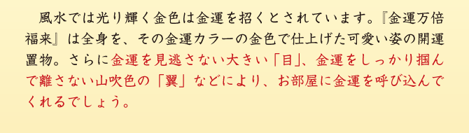 風水では光り輝く金色は金運を招くとされています。『金運万倍福来』は全身を、その金運カラーの金色で仕上げた可愛い姿の開運置物。さらに金運を見逃さない大きい「目」、金運をしっかり掴んで離さない山吹色の「翼」などにより、お部屋に金運を呼び込んでくれるでしょう。