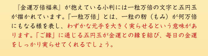 『金運万倍福来』が抱えている小判には一粒万倍の文字と五円玉が描かれています。「一粒万倍」とは、一粒の籾（もみ）が何万倍にもなる様を表し、わずかな元手を大きく実らせるという意味があります。「ご縁」に通じる五円玉が金運との縁を結び、毎日の金運をしっかり実らせてくれるでしょう。