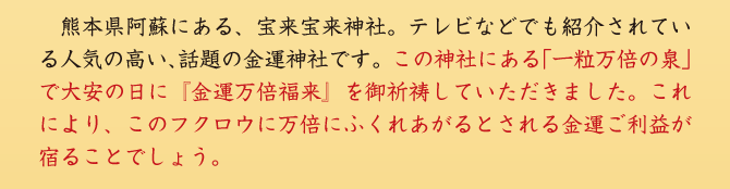 熊本県阿蘇にある、宝来宝来神社。テレビなどでも紹介されている人気の高い、話題の金運神社です。この神社にある「一粒万倍の泉」で大安の日に『金運万倍福来』を御祈祷していただきました。これにより、このフクロウに万倍にふくれあがるとされる金運ご利益が宿ることでしょう。