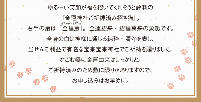 ゆる～い笑顔が福を招いてくれそうと評判の『金運神社ご祈祷済み招き猫』。右手の扇は「金福扇」。金運招来・招福萬来の象徴です。全身の白は神様に通じる純粋・清浄を表し、当せんご利益で有名な宝来宝来神社でご祈祷を賜りました。なごむ姿に金運由来はしっかりと。ご祈祷済みのため数に限りがありますので、お申し込みはお早めに。