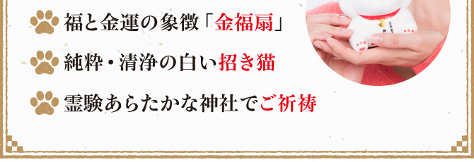 福と金運の象徴「金福扇」／純粋・清浄の白い招き猫／霊験あらたかな神社でご祈祷