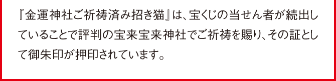 『金運神社ご祈祷済み招き猫』は、宝くじの当せん者が続出していることで評判の宝来宝来神社でご祈祷を賜り、その証として御朱印が押印されています。