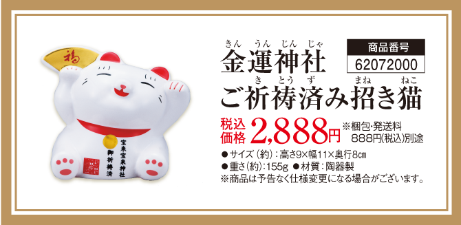 『金運神社ご祈祷済み招き猫』商品番号：62072000／税込価格：2,888円 ※梱包・発送料 888円（税込）別途／サイズ（約）：高さ9×幅11×奥行8㎝／重さ（約）：155ｇ／材質：陶器製 ※商品は予告なく仕様変更になる場合がございます。