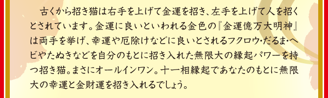 古くから招き猫は右手を上げて金運を招き、左手を上げて人を招くとされています。金運に良いといわれる金色の『金運億万大明神』は両手を挙げ、幸運や厄除けなどに良いとされるフクロウ・だるま・ヘビやたぬきなどを自分のもとに招き入れた無限大の縁起パワーを持つ招き猫。まさにオールインワン。十一相縁起であなたのもとに無限大の幸運と金財運を招き入れるでしょう。