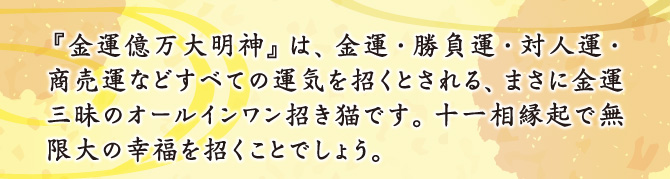 『金運億万大明神』は、金運・勝負運・対人運・商売運などすべての運気を招くとされる、まさに金運三昧のオールインワン招き猫です。十一相縁起で無限大の幸福を招くことでしょう。