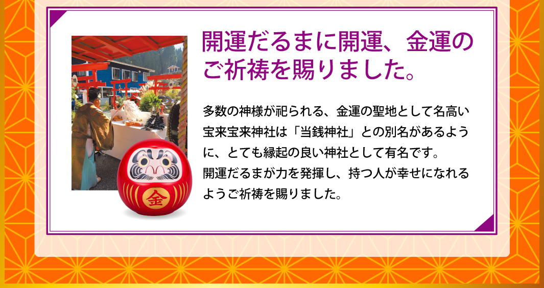 【開運だるまに開運、金運のご祈祷を賜りました。】多数の神様が祀られる、金運の聖地として名高い宝来宝来神社は「当銭神社」との別名があるように、とても縁起の良い神社として有名です。開運だるまが力を発揮し、持つ人が幸せになれるようご祈祷を賜りました。