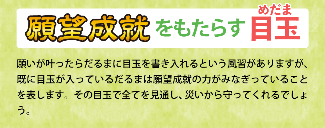 【願望成就をもたらす目玉】願いが叶ったらだるまに目玉を書き入れるという風習がありますが、既に目玉が入っているだるまは願望成就の力がみなぎっていることを表します。その目玉で全てを見通し、災いから守ってくれるでしょう。