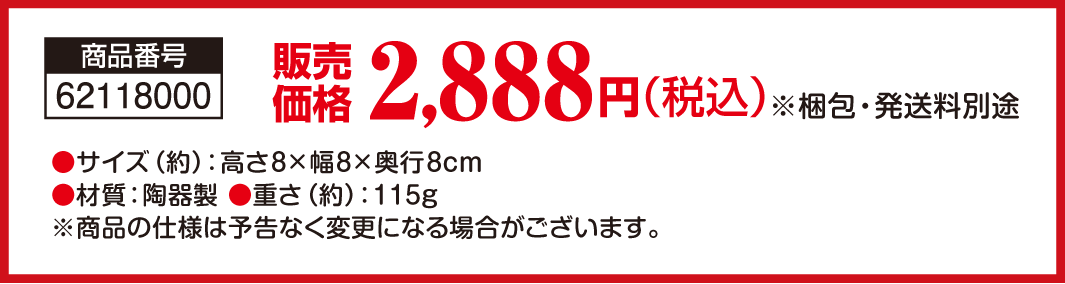 商品番号：62118000／販売価格：2,888円（税込） ※梱包・発送料別途／●サイズ（約）：高さ8×幅8×奥行8cm ●材質：陶器製 ●重さ（約）：115ｇ ※商品の仕様は予告なく変更になる場合がございます。