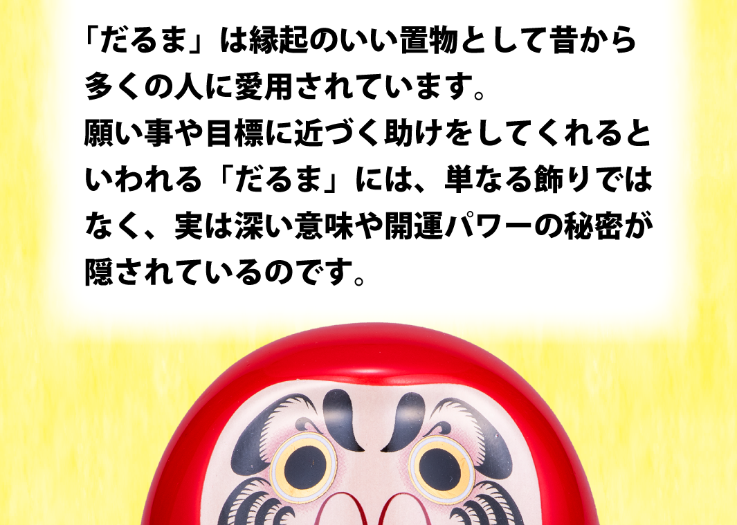 「だるま」は縁起のいい置物として昔から多くの人に愛用されています。願い事や目標に近づく助けをしてくれるといわれる「だるま」には、単なる飾りではなく、実は深い意味や開運パワーの秘密が隠されているのです。