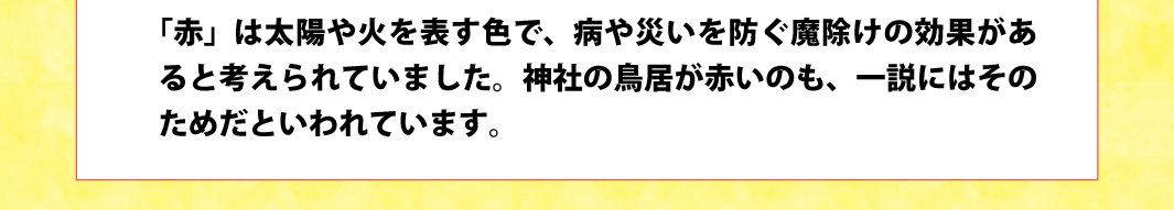 「赤」は太陽や火を表す色で、病や災いを防ぐ魔除けの効果があると考えられていました。神社の鳥居が赤いのも、一説にはそのためだといわれています。