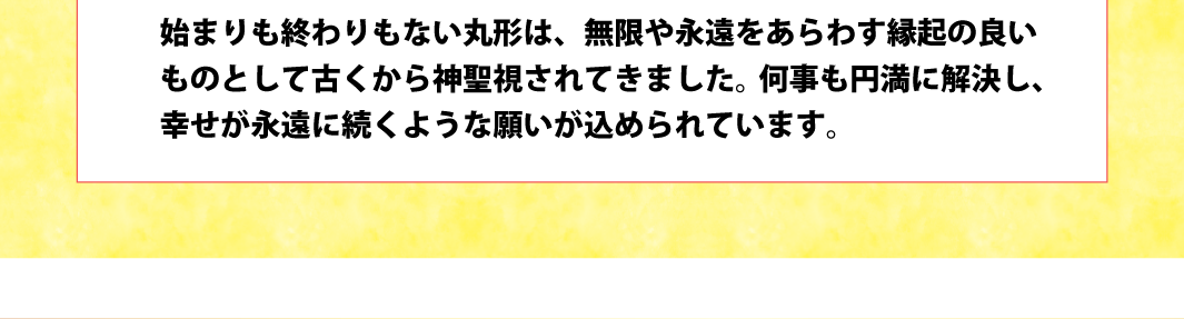 始まりも終わりもない丸形は、無限や永遠をあらわす縁起の良いものとして古くから神聖視されてきました。何事も円満に解決し、幸せが永遠に続くような願いが込められています。