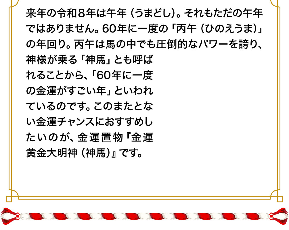 来年の令和８年は午年（うまどし）。それもただの午年ではありません。60年に一度の「丙午（ひのえうま）」の年回り。丙午は馬の中でも圧倒的なパワーを誇り、神様が乗る「神馬」とも呼ばれることから、「60年に一度の金運がすごい年」といわれているのです。このまたとない金運チャンスにおすすめしたいのが、金運置物『金運黄金大明神（神馬）』です。