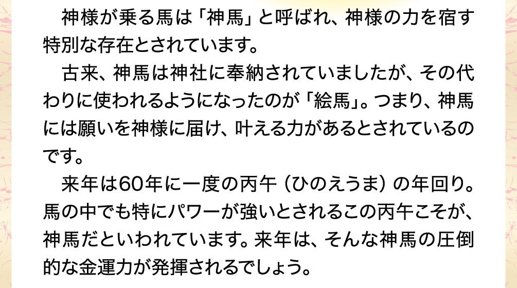 神様が乗る馬は「神馬」と呼ばれ、神様の力を宿す特別な存在とされています。古来、神馬は神社に奉納されていましたが、その代わりに使われるようになったのが「絵馬」。つまり、神馬には願いを神様に届け、叶える力があるとされているのです。来年は60年に一度の丙午（ひのえうま）の年回り。馬の中でも特にパワーが強いとされるこの丙午こそが、神馬だといわれています。来年は、そんな神馬の圧倒的な金運力が発揮されるでしょう。